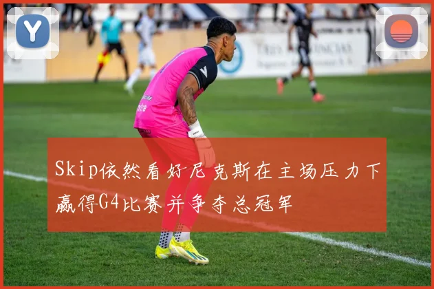 Skip依然看好尼克斯在主场压力下赢得G4比赛并争夺总冠军
