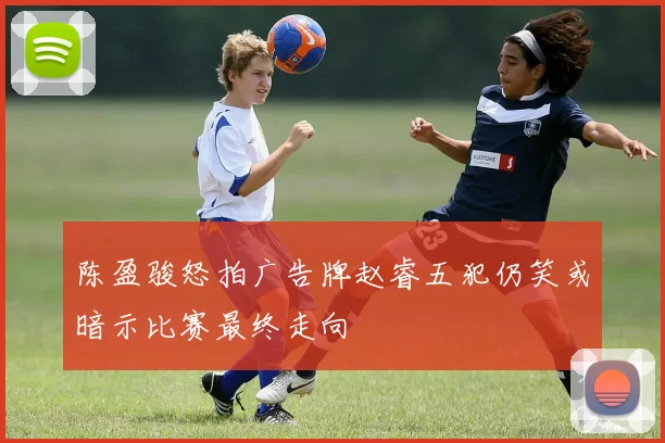 陈盈骏怒拍广告牌赵睿五犯仍笑或暗示比赛最终走向