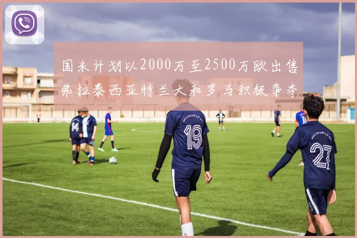 国米计划以2000万至2500万欧出售弗拉泰西亚特兰大和罗马积极争夺