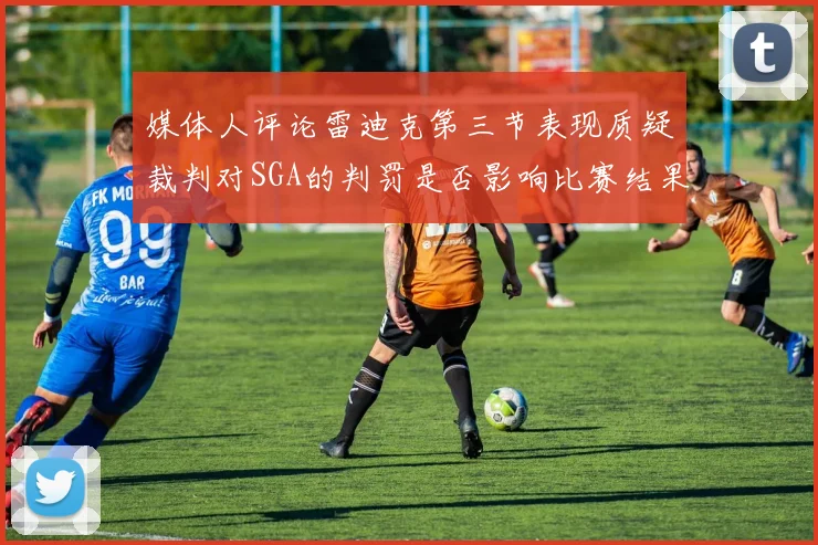 媒体人评论雷迪克第三节表现质疑裁判对SGA的判罚是否影响比赛结果