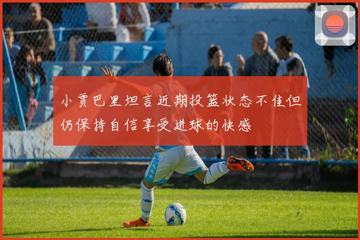 小贾巴里坦言近期投篮状态不佳但仍保持自信享受进球的快感