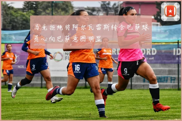 马竞拒绝将阿尔瓦雷斯转会巴萨球员心向巴萨意图明显