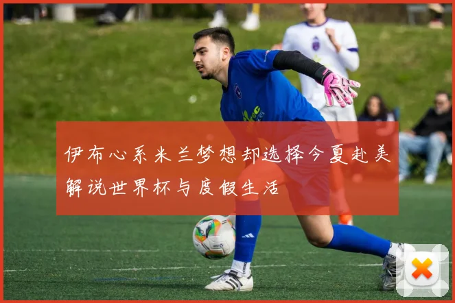 伊布心系米兰梦想却选择今夏赴美解说世界杯与度假生活