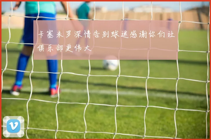 卡塞米罗深情告别球迷感谢你们让俱乐部更伟大