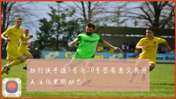 独行侠手握9号与30号签有意交易并关注伯里斯动态