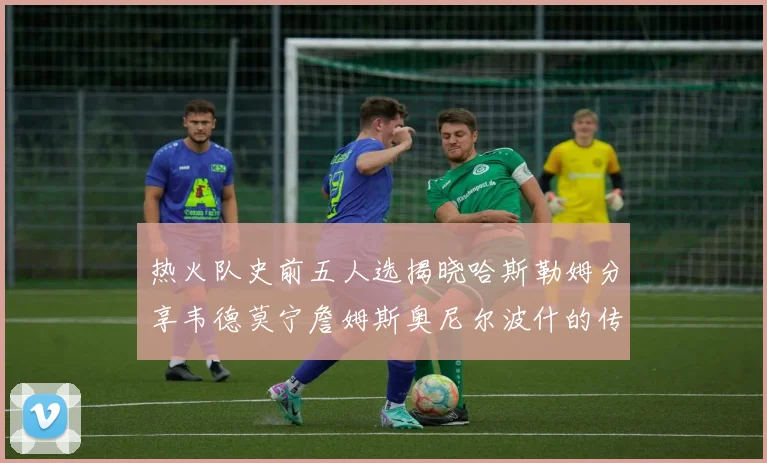 热火队史前五人选揭晓哈斯勒姆分享韦德莫宁詹姆斯奥尼尔波什的传奇地位