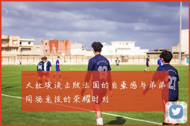 大杜埃谈击败法国的自豪感与弟弟同场竞技的荣耀时刻