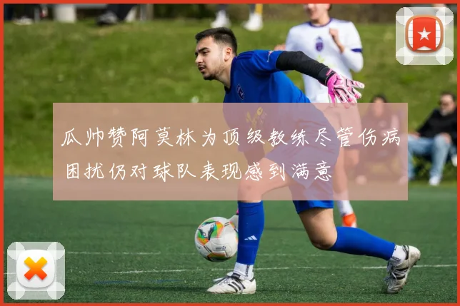 瓜帅赞阿莫林为顶级教练尽管伤病困扰仍对球队表现感到满意