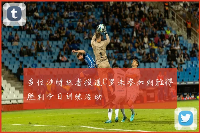 多位沙特记者报道C罗未参加利雅得胜利今日训练活动