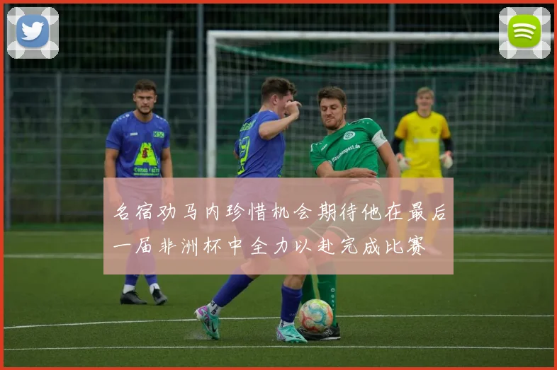 名宿劝马内珍惜机会期待他在最后一届非洲杯中全力以赴完成比赛