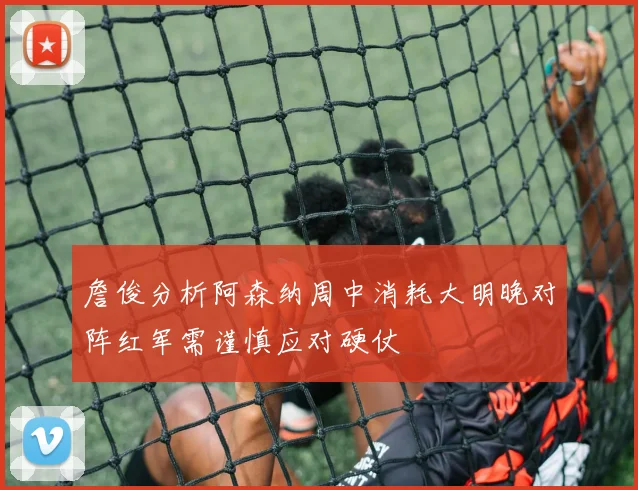 詹俊分析阿森纳周中消耗大明晚对阵红军需谨慎应对硬仗