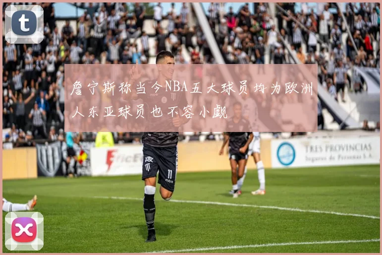 詹宁斯称当今NBA五大球员均为欧洲人东亚球员也不容小觑