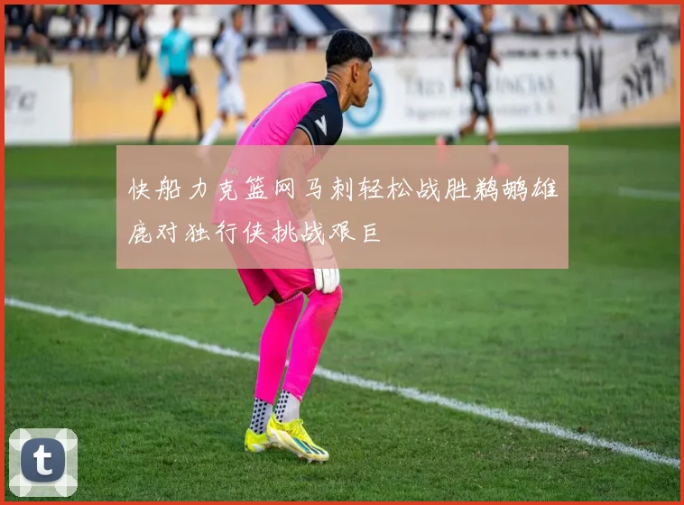 快船力克篮网马刺轻松战胜鹈鹕雄鹿对独行侠挑战艰巨