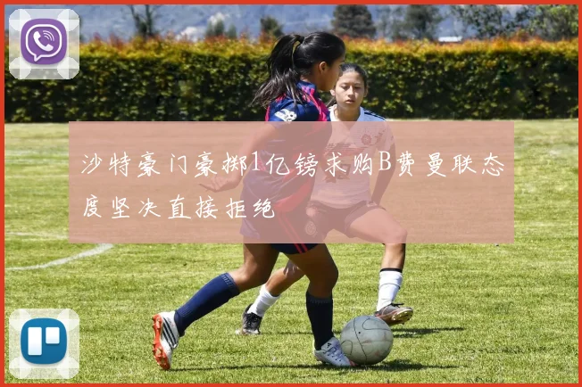 沙特豪门豪掷1亿镑求购B费曼联态度坚决直接拒绝