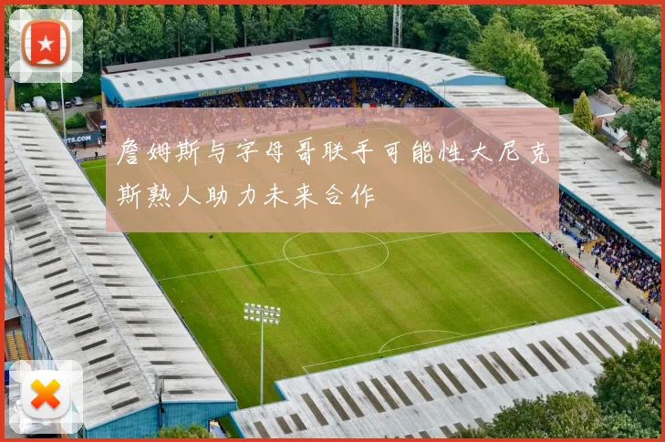 詹姆斯与字母哥联手可能性大尼克斯熟人助力未来合作