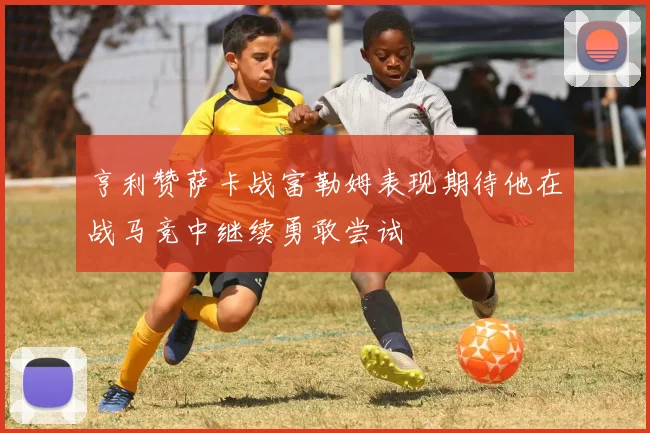 亨利赞萨卡战富勒姆表现期待他在战马竞中继续勇敢尝试