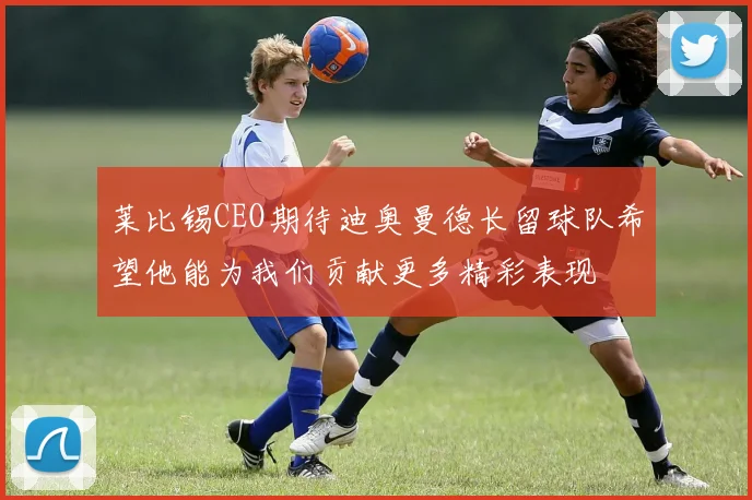 莱比锡CEO期待迪奥曼德长留球队希望他能为我们贡献更多精彩表现