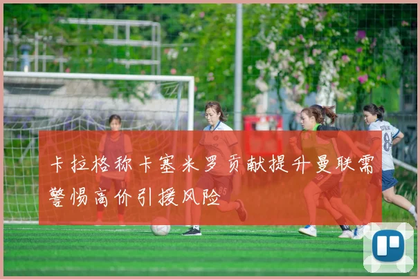 卡拉格称卡塞米罗贡献提升曼联需警惕高价引援风险