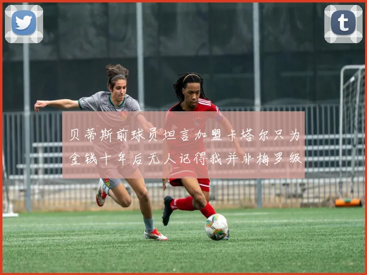 贝蒂斯前球员坦言加盟卡塔尔只为金钱十年后无人记得我并非梅罗级别