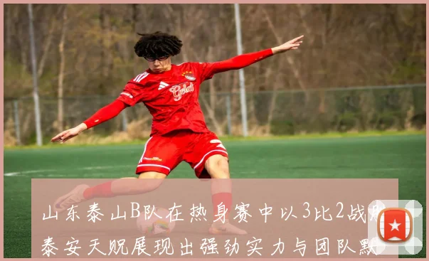 山东泰山B队在热身赛中以3比2战胜泰安天贶展现出强劲实力与团队默契