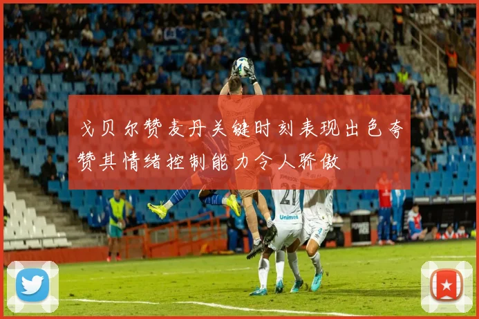 戈贝尔赞麦丹关键时刻表现出色夸赞其情绪控制能力令人骄傲