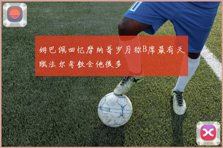 姆巴佩回忆摩纳哥岁月称B席最有天赋法尔考教会他很多