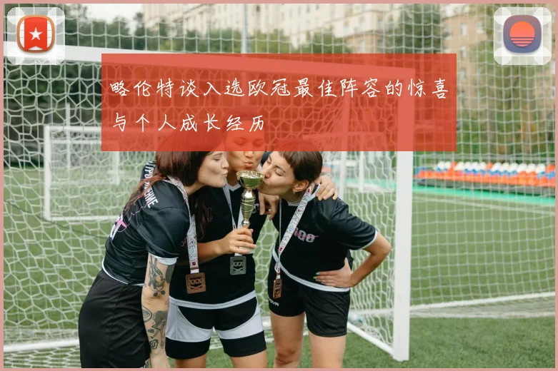 略伦特谈入选欧冠最佳阵容的惊喜与个人成长经历