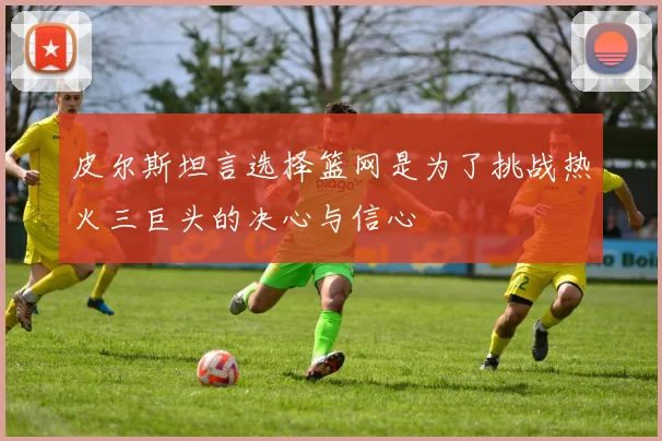 皮尔斯坦言选择篮网是为了挑战热火三巨头的决心与信心
